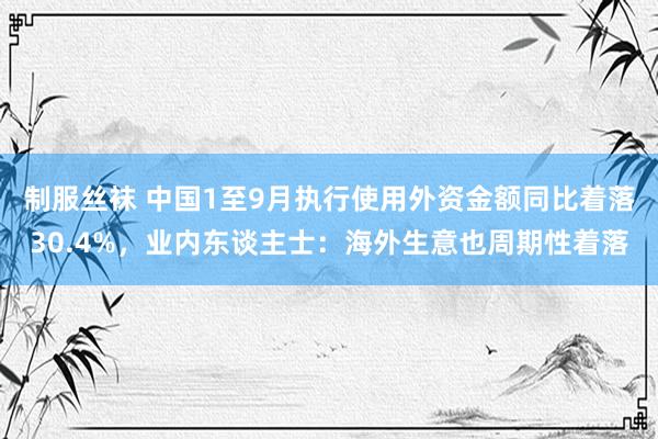 制服丝袜 中国1至9月执行使用外资金额同比着落30.4%，业内东谈主士：海外生意也周期性着落
