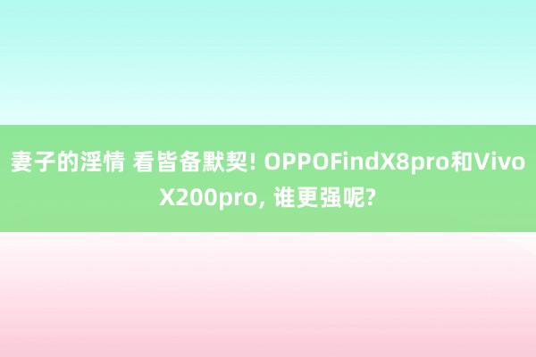 妻子的淫情 看皆备默契! OPPOFindX8pro和VivoX200pro， 谁更强呢?