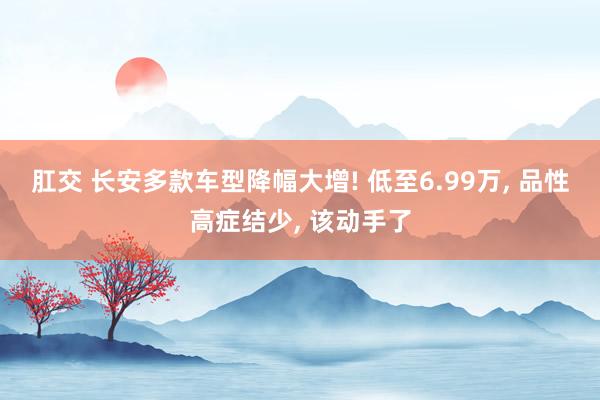 肛交 长安多款车型降幅大增! 低至6.99万， 品性高症结少， 该动手了