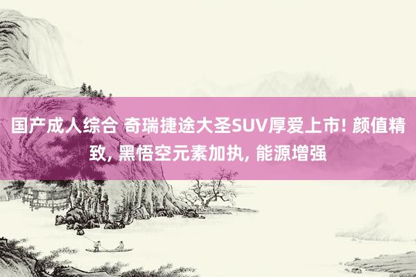 国产成人综合 奇瑞捷途大圣SUV厚爱上市! 颜值精致， 黑悟空元素加执， 能源增强