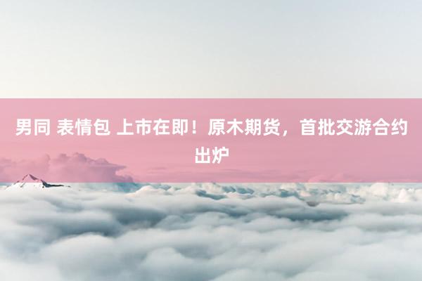 男同 表情包 上市在即！原木期货，首批交游合约出炉