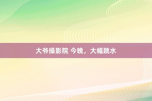 大爷操影院 今晚，大幅跳水