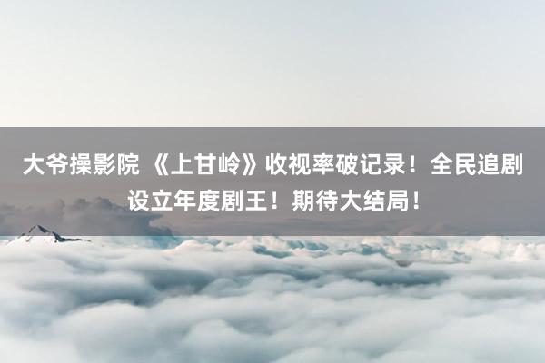 大爷操影院 《上甘岭》收视率破记录！全民追剧设立年度剧王！期待大结局！