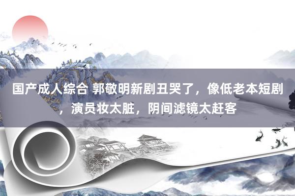 国产成人综合 郭敬明新剧丑哭了，像低老本短剧，演员妆太脏，阴间滤镜太赶客