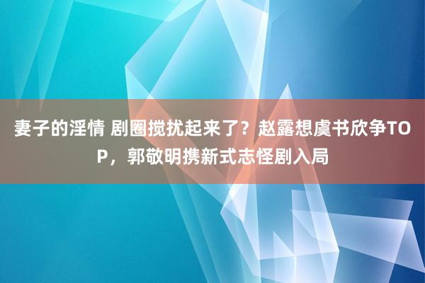 妻子的淫情 剧圈搅扰起来了？赵露想虞书欣争TOP，郭敬明携新式志怪剧入局