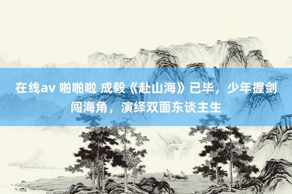 在线av 啪啪啦 成毅《赴山海》已毕，少年握剑闯海角，演绎双面东谈主生