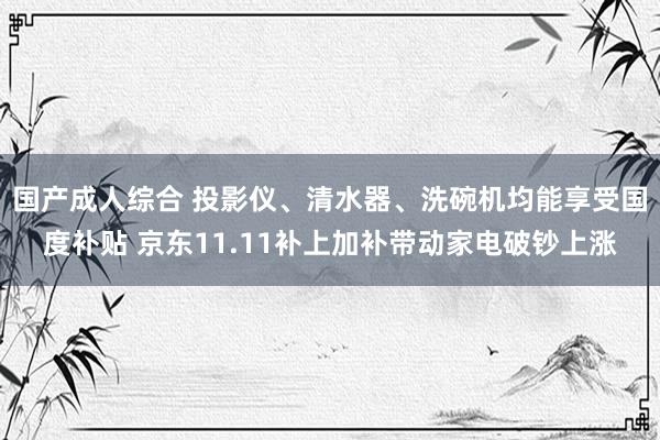 国产成人综合 投影仪、清水器、洗碗机均能享受国度补贴 京东11.11补上加补带动家电破钞上涨