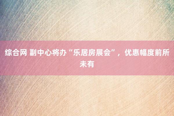 综合网 副中心将办“乐居房展会”，优惠幅度前所未有