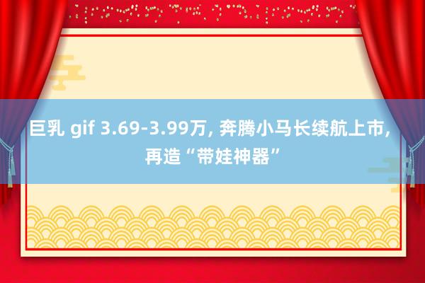 巨乳 gif 3.69-3.99万， 奔腾小马长续航上市， 再造“带娃神器”