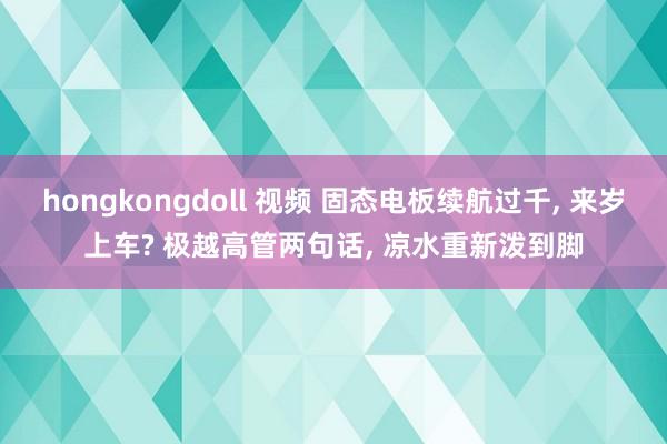 hongkongdoll 视频 固态电板续航过千， 来岁上车? 极越高管两句话， 凉水重新泼到脚