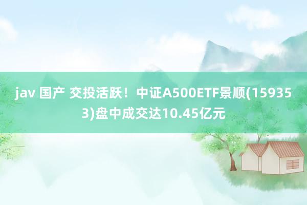 jav 国产 交投活跃！中证A500ETF景顺(159353)盘中成交达10.45亿元