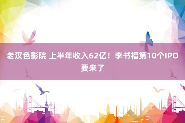 老汉色影院 上半年收入62亿！李书福第10个IPO要来了