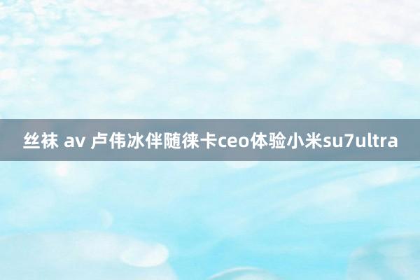 丝袜 av 卢伟冰伴随徕卡ceo体验小米su7ultra