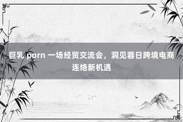 巨乳 porn 一场经贸交流会，洞见蓉日跨境电商连络新机遇