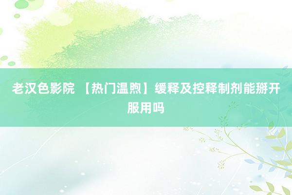 老汉色影院 【热门温煦】缓释及控释制剂能掰开服用吗