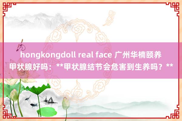 hongkongdoll real face 广州华楠颐养甲状腺好吗：**甲状腺结节会危害到生养吗？**