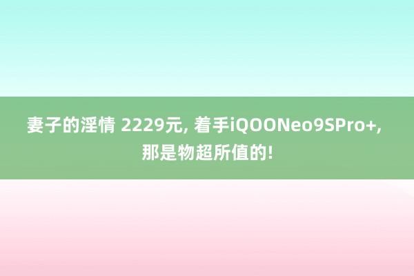 妻子的淫情 2229元， 着手iQOONeo9SPro+， 那是物超所值的!