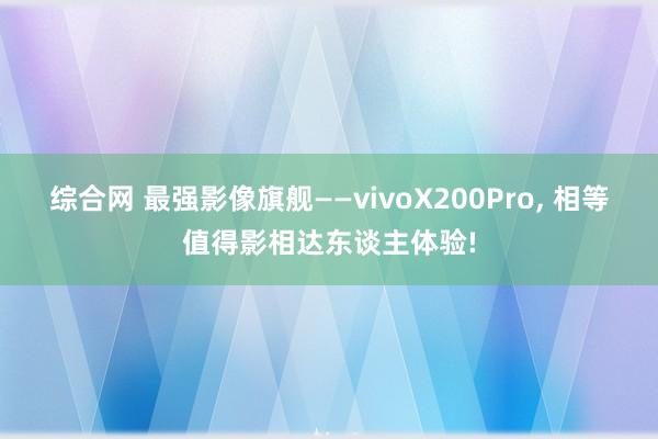 综合网 最强影像旗舰——vivoX200Pro， 相等值得影相达东谈主体验!
