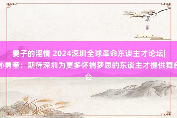 妻子的淫情 2024深圳全球革命东谈主才论坛|孙勇奎：期待深圳为更多怀揣梦思的东谈主才提供舞台