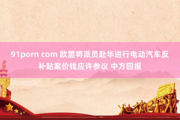 91porn com 欧盟将派员赴华进行电动汽车反补贴案价钱应许参议 中方回报