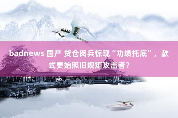 badnews 国产 货仓阅兵惊现“功绩托底”，款式更始照旧规矩攻击者？