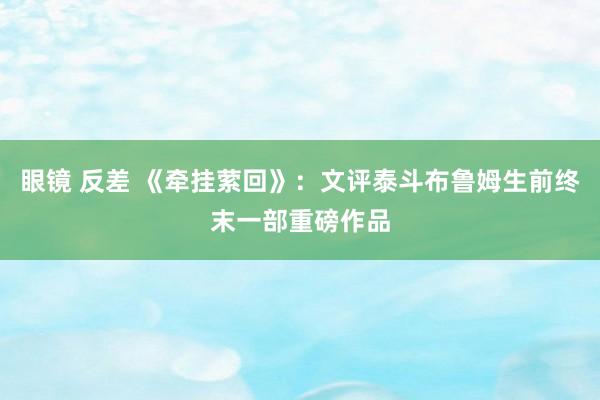 眼镜 反差 《牵挂萦回》：文评泰斗布鲁姆生前终末一部重磅作品
