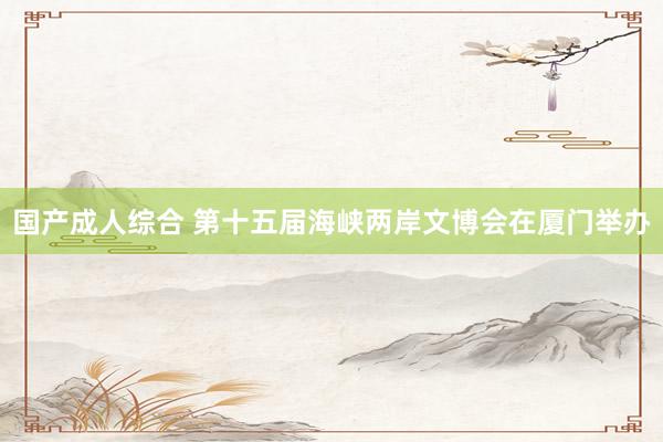 国产成人综合 第十五届海峡两岸文博会在厦门举办