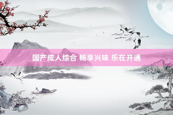 国产成人综合 畅享兴味 乐在开通