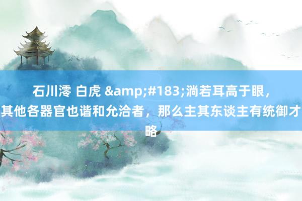 石川澪 白虎 &#183;淌若耳高于眼，并其他各器官也谐和允洽者，那么主其东谈主有统御才略