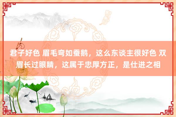 君子好色 眉毛弯如蚕鹅,这么东谈主很好色 双眉长过眼睛,这属于忠厚方正,是仕进之相