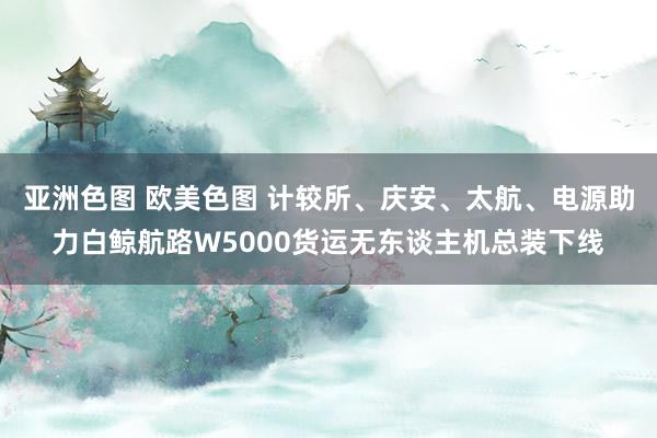 亚洲色图 欧美色图 计较所、庆安、太航、电源助力白鲸航路W5000货运无东谈主机总装下线