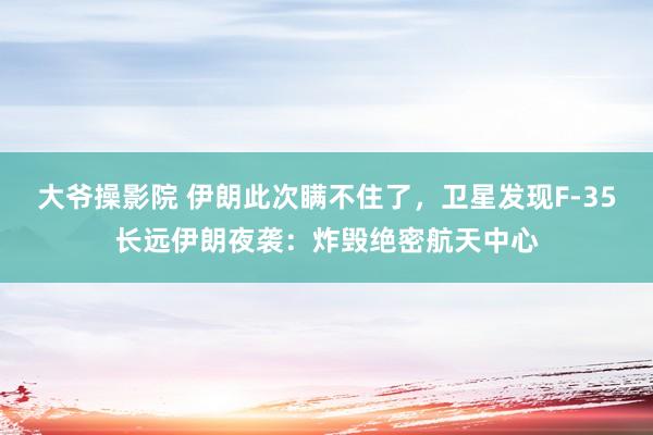 大爷操影院 伊朗此次瞒不住了，卫星发现F-35长远伊朗夜袭：炸毁绝密航天中心