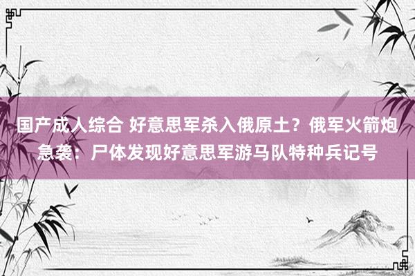 国产成人综合 好意思军杀入俄原土？俄军火箭炮急袭：尸体发现好意思军游马队特种兵记号