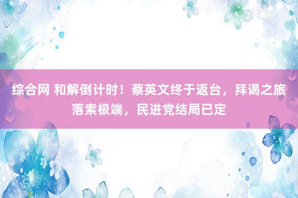 综合网 和解倒计时！蔡英文终于返台，拜谒之旅落索极端，民进党结局已定