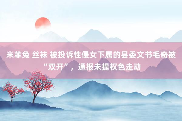 米菲兔 丝袜 被投诉性侵女下属的县委文书毛奇被“双开”，通报未提权色走动