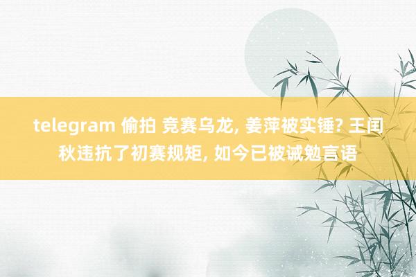 telegram 偷拍 竞赛乌龙， 姜萍被实锤? 王闰秋违抗了初赛规矩， 如今已被诫勉言语