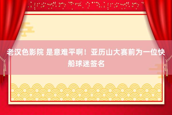 老汉色影院 是意难平啊！亚历山大赛前为一位快船球迷签名