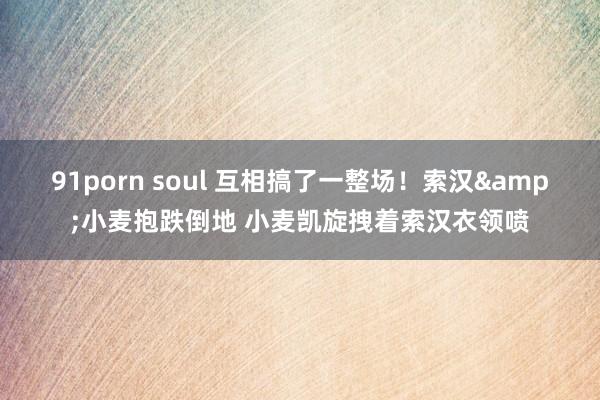91porn soul 互相搞了一整场！索汉&小麦抱跌倒地 小麦凯旋拽着索汉衣领喷