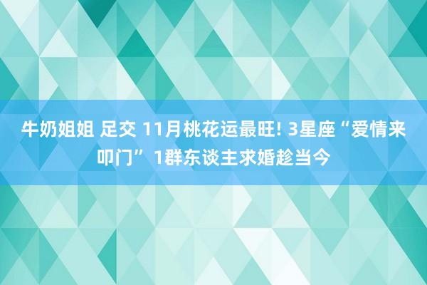 牛奶姐姐 足交 11月桃花运最旺! 3星座“爱情来叩门” 1群东谈主求婚趁当今