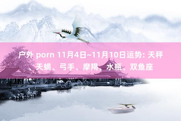 户外 porn 11月4日~11月10日运势: 天秤、天蝎、弓手、摩羯、水瓶、双鱼座