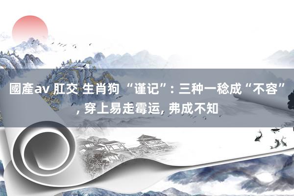 國產av 肛交 生肖狗 “谨记”: 三种一稔成“不容”， 穿上易走霉运， 弗成不知