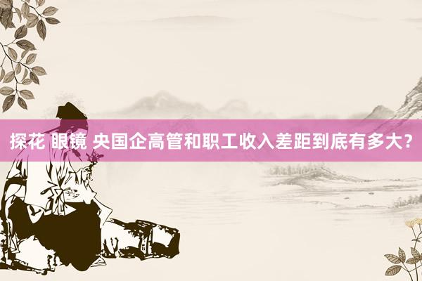 探花 眼镜 央国企高管和职工收入差距到底有多大？