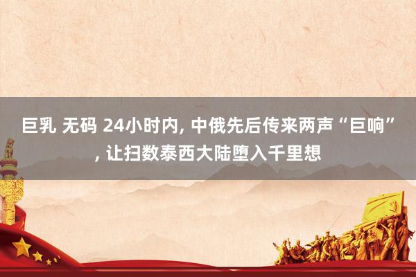 巨乳 无码 24小时内， 中俄先后传来两声“巨响”， 让扫数泰西大陆堕入千里想