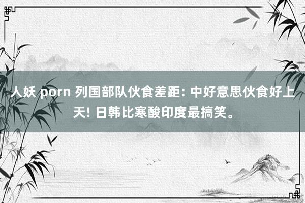 人妖 porn 列国部队伙食差距: 中好意思伙食好上天! 日韩比寒酸印度最搞笑。