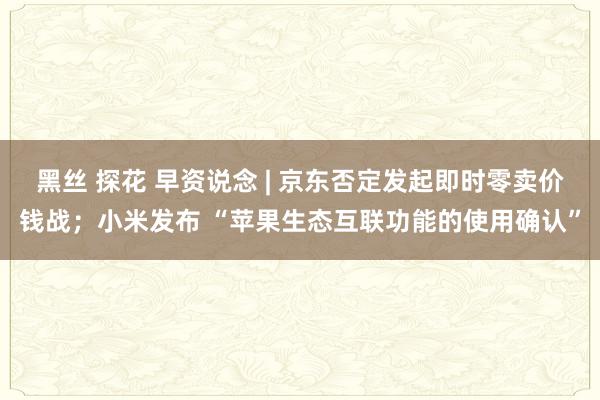 黑丝 探花 早资说念 | 京东否定发起即时零卖价钱战；小米发布 “苹果生态互联功能的使用确认”