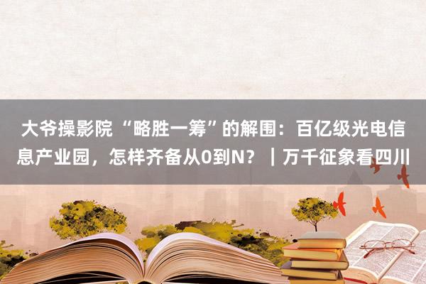 大爷操影院 “略胜一筹”的解围：百亿级光电信息产业园，怎样齐备从0到N？｜万千征象看四川