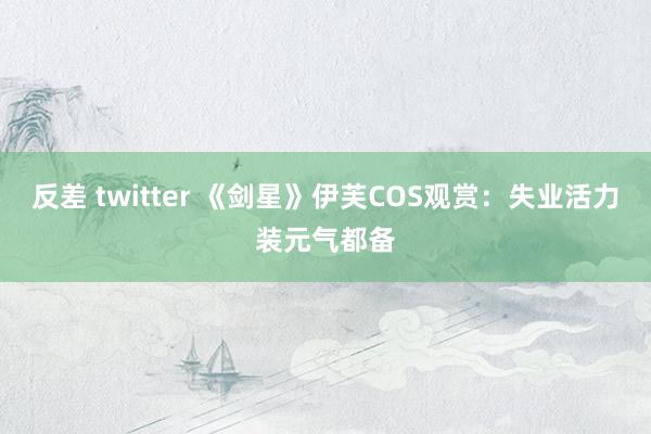 反差 twitter 《剑星》伊芙COS观赏：失业活力装元气都备
