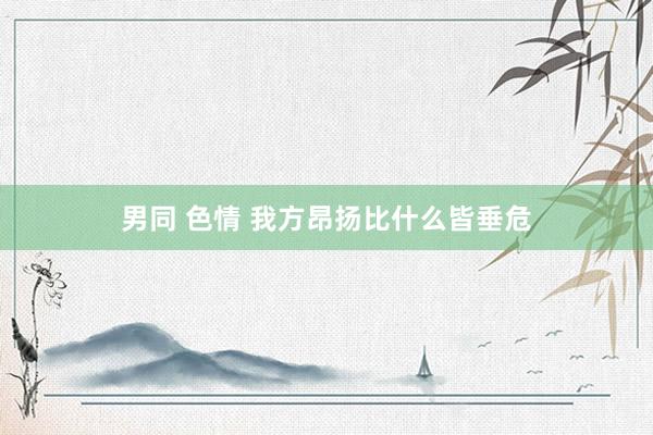 男同 色情 我方昂扬比什么皆垂危
