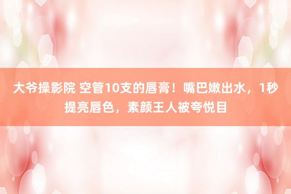 大爷操影院 空管10支的唇膏！嘴巴嫩出水，1秒提亮唇色，素颜王人被夸悦目