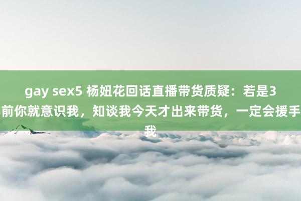 gay sex5 杨妞花回话直播带货质疑：若是3年前你就意识我，知谈我今天才出来带货，一定会援手我